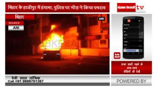 बिहार के हाजीपुर में हंगामा, पुलिस पर भीड़ ने किया पथराव