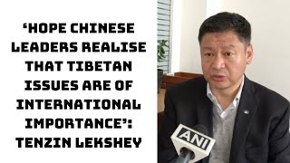 ‘Hope Chinese Leaders Realise That Tibetan Issues Are Of International Importance’: Tenzin Lekshey