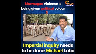Mormugao Violence is being given political colour. Impartial inquiry needs to be done: Michael Lobo
