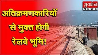 अतिक्रमणकारियों से मुक्त होगी रेलवे भूमि ! #sudarshanuk