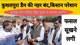 कुशलपुरा डैम की नहर बंद होने से किसान परेशान,कांग्रेस नेता गोविंद सिंह गुर्जर ने लगाया आरोप