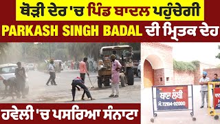 ਥੋੜੀ ਦੇਰ 'ਚ ਪਿੰਡ ਬਾਦਲ ਪਹੁੰਚੇਗੀ Parkash Singh Badal ਦੀ ਮ੍ਰਿਤਕ ਦੇਹ, ਹਵੇਲੀ 'ਚ ਪਸਰਿਆ ਸੰਨਾਟਾ