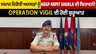 ਸਮਾਜ ਵਿਰੋਧੀ ਅਨਸਰਾਂ ਨੂੰ ADGP Arpit Shukla ਦੀ ਚਿਤਾਵਨੀ, Operation Vigil ਦੀ ਹੋਈ ਸ਼ੁਰੂਆਤ