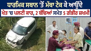 ਧਾਰਮਿਕ ਸਥਾਨ 'ਤੋਂ ਮੱਥਾ ਟੇਕ ਕੇ ਆਉਂਦੇ ਖੇਤ 'ਚ ਪਲਟੀ ਕਾਰ, 2 ਬੱਚਿਆਂ ਸਮੇਤ 5 ਗੰਭੀਰ ਜ਼ਖਮੀ