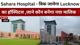 Sahara Hospital - बिक जायेगा Lucknow का हॉस्पिटल ,जाने कौन बनेगा नया मालिक❓