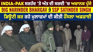 India-Pak ਸਰਹੱਦ 'ਤੇ ਅੱਤ ਦੀ ਸਰਦੀ 'ਚ ਅਚਾਨਕ ਪੁੱਜੇ DIG Narinder Bhargav ਤੇ SSP Satinder Singh