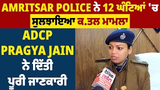 Amritsar Police ਨੇ 12 ਘੰਟਿਆਂ 'ਚ ਸੁਲਝਾਇਆ ਕ.ਤਲ ਮਾਮਲਾ, ADCP Pragya Jain ਨੇ ਦਿੱਤੀ ਪੂਰੀ ਜਾਣਕਾਰੀ