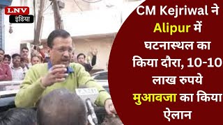 CM Kejriwal ने Alipur में घटनास्थल का किया दौरा, 10-10 लाख रुपये मुआवजा का किया ऐलान