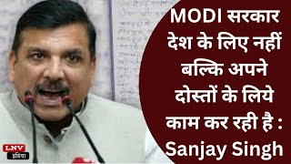 MODI सरकार देश के लिए नहीं बल्कि अपने दोस्तों के लिये काम कर रही है : Sanjay Singh