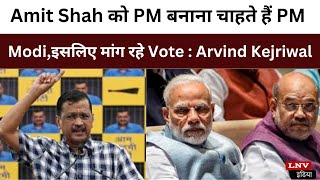 Amit Shah को PM बनाना चाहते हैं PM Modi,इसलिए मांग रहे Vote : Arvind Kejriwal