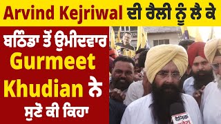 Arvind Kejriwal ਦੀ ਰੈਲੀ ਨੂੰ ਲੈ ਕੇ ਬਠਿੰਡਾ ਤੋਂ ਉਮੀਦਵਾਰ Gurmeet Khudian ਨੇ ਸੁਣੋ ਕੀ ਕਿਹਾ