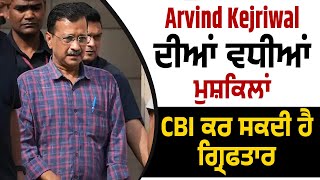 Arvind Kejriwal ਦੀਆਂ ਵਧੀਆਂ ਮੁਸ਼ਕਿਲਾਂ, CBI ਕਰ ਸਕਦੀ ਹੈ ਗ੍ਰਿਫਤਾਰ