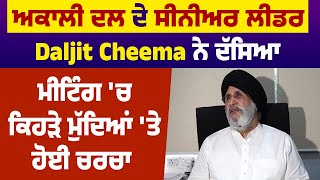 Akali Dal ਦੇ Senior leader Daljit Cheema ਨੇ ਦੱਸਿਆ Meeting 'ਚ ਕਿਹੜੇ ਮੁੱਦਿਆਂ 'ਤੇ ਹੋਈ ਚਰਚਾ