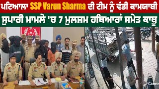 Patiala SSP Varun Sharma ਦੀ team ਨੂੰ ਵੱਡੀ ਕਾਮਯਾਬੀ, ਸੁ.ਪਾਰੀ ਮਾਮਲੇ 'ਚ 7 ਮੁਲਜ਼ਮ ਹਥਿ.ਆਰਾਂ ਸਮੇਤ ਕਾਬੂ