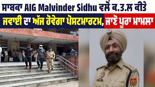 ਸਾਬਕਾ AIG Malvinder Sidhu ਵਲੋਂ ਕ.ਤ.ਲ ਕੀਤੇ ਜਵਾਈ ਦਾ ਅੱਜ ਹੋਵੇਗਾ ਪੋਸਟਮਾਰਟਮ, ਜਾਣੋ ਪੂਰਾ ਮਾਮਲਾ