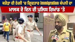 ਕਰੋੜਾਂ ਦੀ ਠੱਗੀ 'ਚ ਗ੍ਰਿਫਤਾਰ Immigration ਕੰਪਨੀ ਦਾ ਮਾਲਕ 2 ਦਿਨਾ ਪੁਲਿਸ ਰਿਮਾਂਡ 'ਤੇ,ਜਾਣੋ ਪੂਰਾ ਮਾਮਲਾ