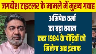 जगदीश टाइटलर के मामले में मुख्य गवाह अभिषेक वर्मा का बड़ा बयान,कहा 1984 के पीड़ितों को मिलेगा अब इंसाफ