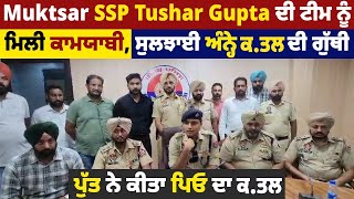 Muktsar SSP Tushar Gupta ਟੀਮ ਨੂੰ ਮਿਲੀ ਕਾਮਯਾਬੀ,ਸੁਲਝਾਈ ਅੰਨ੍ਹੇ ਕ.ਤਲ ਦੀ ਗੁੱਥੀ,ਪੁੱਤ ਨੇ ਕੀਤਾ ਪਿਓ ਦਾ ਕ.ਤਲ