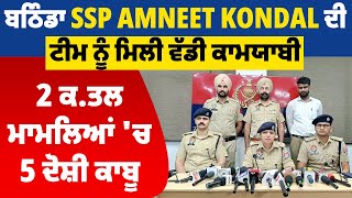 ਬਠਿੰਡਾ SSP Amneet Kondal ਦੀ ਟੀਮ ਨੂੰ ਮਿਲੀ ਵੱਡੀ ਕਾਮਯਾਬੀ, 2 ਕਤ.ਲ ਮਾਮਲਿਆਂ 'ਚ 5 ਦੋਸ਼ੀ ਕਾਬੂ