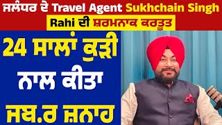 ਜਲੰਧਰ ਦੇ Travel Agent Sukhchain Singh Rahi ਦੀ ਸ਼ਰਮਨਾਕ ਕਰਤੂਤ, 24 ਸਾਲਾਂ ਕੁੜੀ ਨਾਲ ਕੀਤਾ ਜਬ.ਰ ਜ਼ਨਾਹ