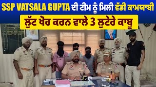 SSP Vatsala Gupta ਦੀ ਟੀਮ ਨੂੰ ਮਿਲੀ ਵੱਡੀ ਕਾਮਯਾਬੀ, ਲੁੱਟ ਖੋਹ ਕਰਨ ਵਾਲੇ 3 ਲੁਟੇਰੇ ਕਾਬੂ