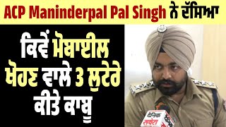 ACP Maninderpal Pal Singh ਨੇ ਦੱਸਿਆ ਕਿਵੇਂ Mobile ਖੋਹਣ ਵਾਲੇ 3 ਲੁਟੇਰੇ ਕੀਤੇ ਕਾਬੂ