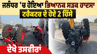 Jalandhar 'ਚ ਹੋਇਆ ਭਿਆਨਕ ਸੜਕ ਹਾਦਸਾ, Tractor  ਦੇ ਹੋਏ 2 ਹਿੱਸੇ, ਦੇਖੋ ਤਸਵੀਰਾਂ