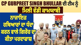 CP Gurpreet Singh Bhullar ਦੀ ਟੀਮ ਨੂੰ ਮਿਲੀ ਕਾਮਯਾਬੀ, ਨਾਜਾਇਜ਼ ਹਥਿਆਰਾਂ ਦਾ ਧੰਦਾ ਕਰਨ ਵਾਲੇ ਗਿਰੋਹ ਦਾ ਪਰਦਾਫਾਸ਼