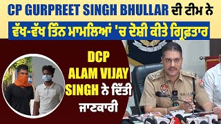 CP Gurpreet Singh Bhullar ਦੀ ਟੀਮ ਨੇ ਵੱਖ-ਵੱਖ ਤਿੰਨ ਮਾਮਲਿਆਂ 'ਚ ਦੋਸ਼ੀ ਕੀਤੇ ਗ੍ਰਿਫ਼ਤਾਰ